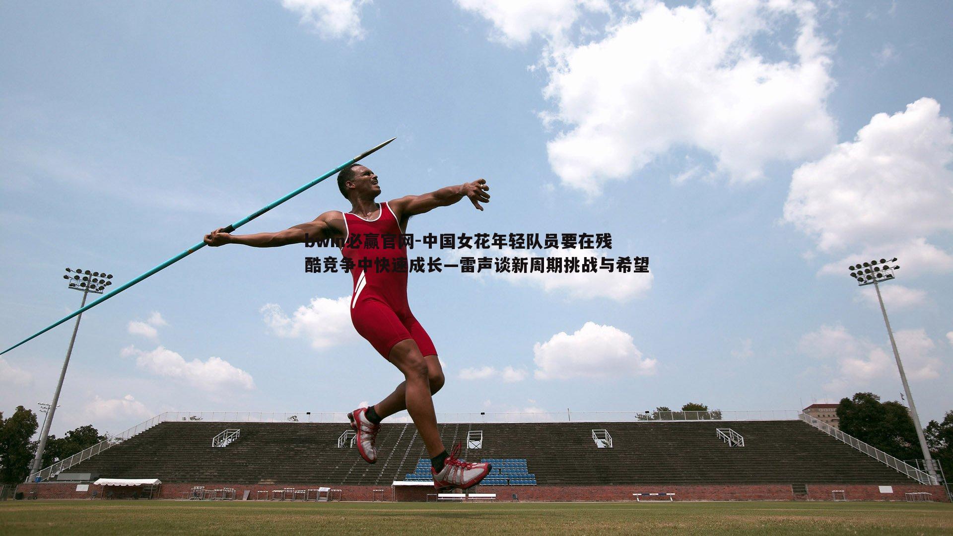 bwin必赢官网-中国女花年轻队员要在残酷竞争中快速成长—雷声谈新周期挑战与希望
